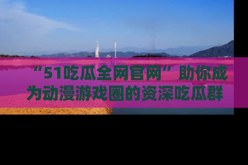 “51吃瓜全网官网”助你成为动漫游戏圈的资深吃瓜群众!