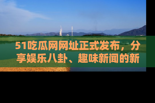 51吃瓜网网址正式发布，分享娱乐八卦、趣味新闻的新平台