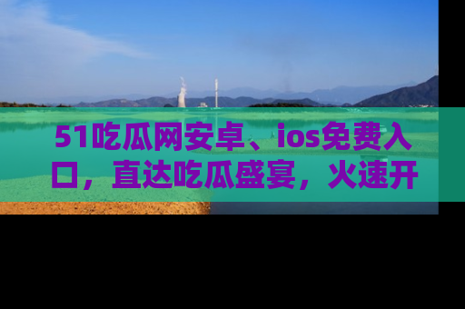 51吃瓜网安卓、ios免费入口,直达吃瓜盛宴,火速开启线上体验!