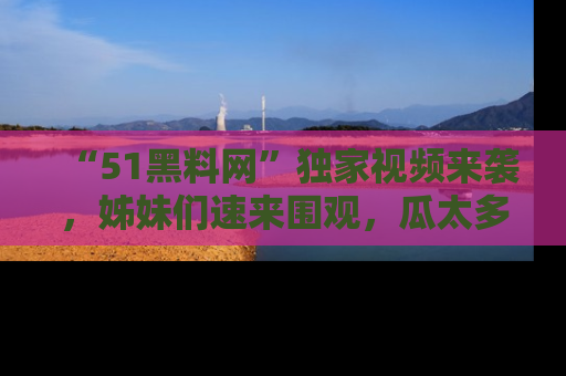 “51黑料网”独家视频来袭,姊妹们速来围观,瓜太多简直停不下来!