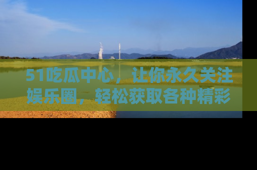 51吃瓜中心，让你永久关注娱乐圈，轻松获取各种精彩的吃瓜信息！