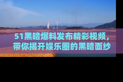 51黑暗爆料发布精彩视频，带你揭开娱乐圈的黑暗面纱