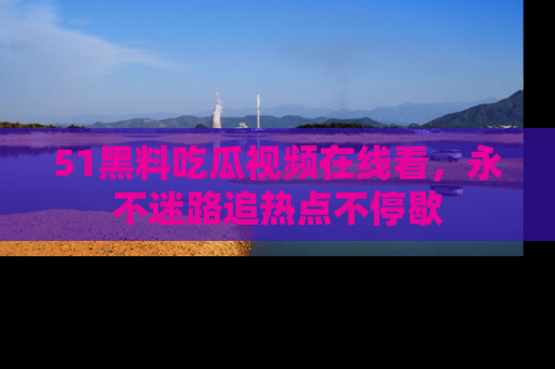 51黑料吃瓜视频在线看，永不迷路追热点不停歇