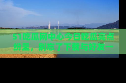 51吃瓜网中心今日吃瓜亮点纷呈，别忘了下载与好友一同分享！