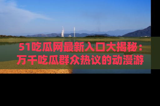 51吃瓜网最新入口大揭秘：万千吃瓜群众热议的动漫游戏事件