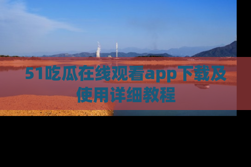 51吃瓜在线观看app下载及使用详细教程