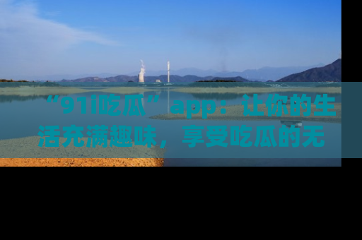 “91i吃瓜”app:让你的生活充满趣味,享受吃瓜的无限乐趣!