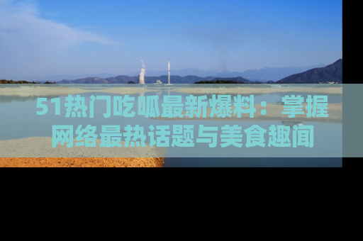 51热门吃呱最新爆料：掌握网络最热话题与美食趣闻