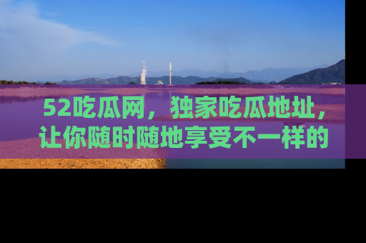 52吃瓜网，独家吃瓜地址，让你随时随地享受不一样的观看体验！