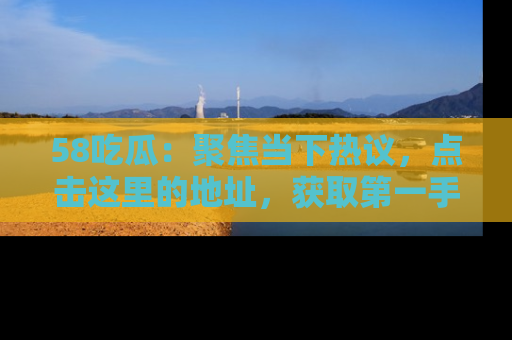 58吃瓜：聚焦当下热议，点击这里的地址，获取第一手的八卦信息！