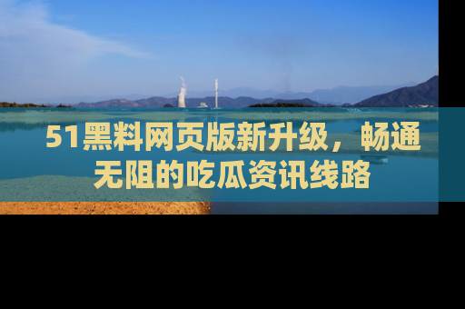 51黑料网页版新升级，畅通无阻的吃瓜资讯线路
