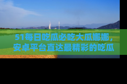 51每日吃瓜必吃大瓜娜娜，安卓平台直达最精彩的吃瓜内容。