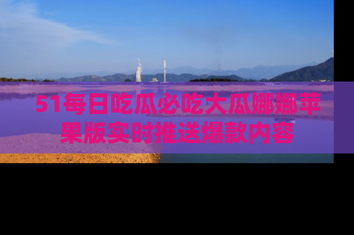 51每日吃瓜必吃大瓜娜娜苹果版实时推送爆款内容