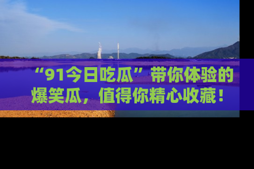 “91今日吃瓜”带你体验的爆笑瓜,值得你精心收藏!