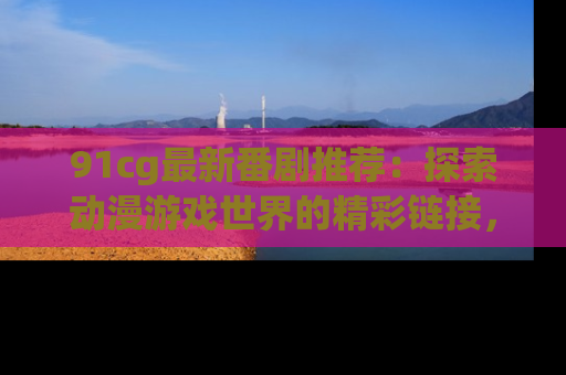 91cg最新番剧推荐:探索动漫游戏世界的精彩链接,尽在此处!