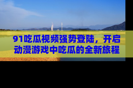 91吃瓜视频强势登陆,开启动漫游戏中吃瓜的全新旅程!