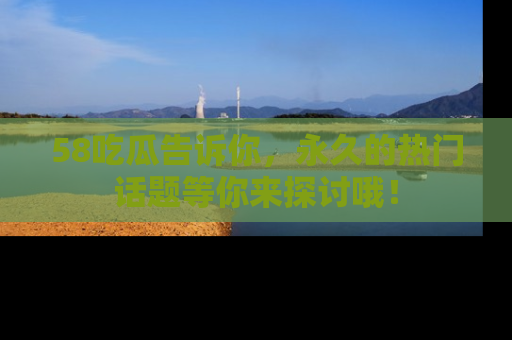 58吃瓜告诉你，永久的热门话题等你来探讨哦！