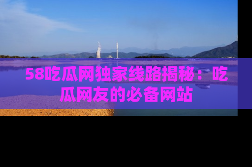 58吃瓜网独家线路揭秘：吃瓜网友的必备网站