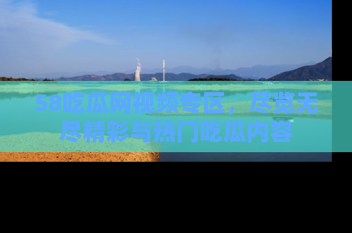 58吃瓜网视频专区，尽览无尽精彩与热门吃瓜内容