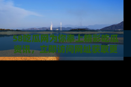 58吃瓜网为你奉上精彩吃瓜资讯，立即访问网址获取更多内容！