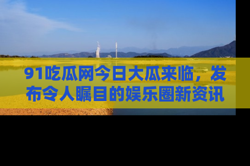 91吃瓜网今日大瓜来临,发布令人瞩目的娱乐圈新资讯!
