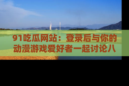 91吃瓜网站:登录后与你的动漫游戏爱好者一起讨论八卦!