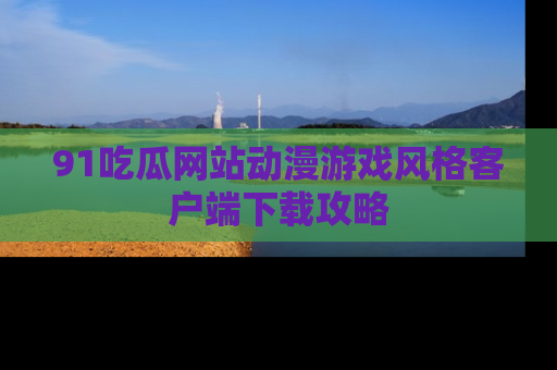 91吃瓜网站动漫游戏风格客户端下载攻略
