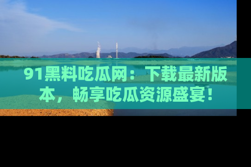 91黑料吃瓜网:下载最新版本,畅享吃瓜资源盛宴!