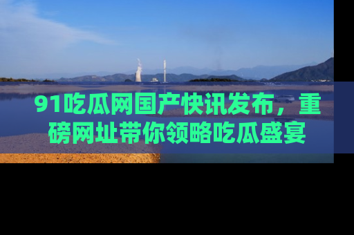 91吃瓜网国产快讯发布,重磅网址带你领略吃瓜盛宴
