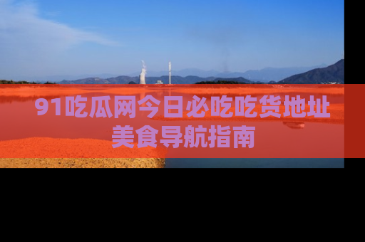 91吃瓜网今日必吃吃货地址美食导航指南