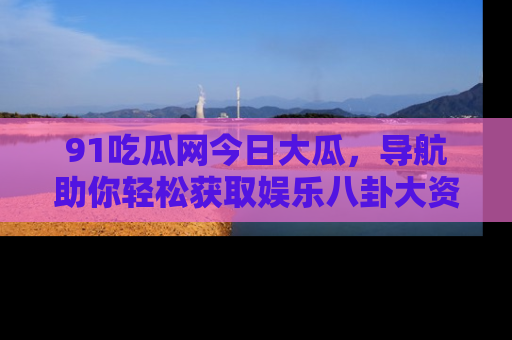 91吃瓜网今日大瓜,导航助你轻松获取娱乐八卦大资讯