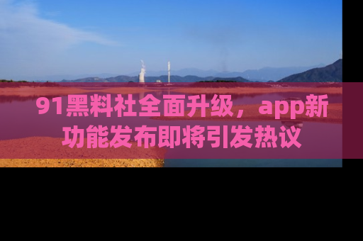 91黑料社全面升级,app新功能发布即将引发热议