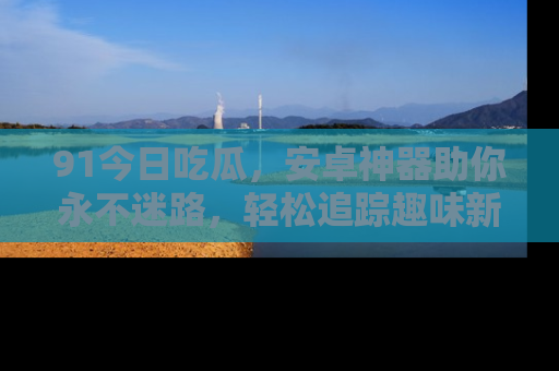 91今日吃瓜,安卓神器助你永不迷路,轻松追踪趣味新闻!