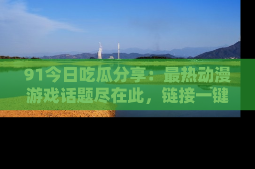 91今日吃瓜分享:最热动漫游戏话题尽在此,链接一键畅游!