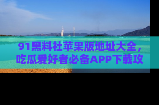 91黑料社苹果版地址大全,吃瓜爱好者必备APP下载攻略