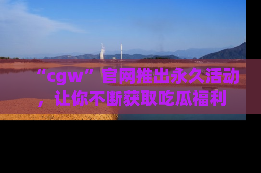 “cgw”官网推出永久活动,让你不断获取吃瓜福利