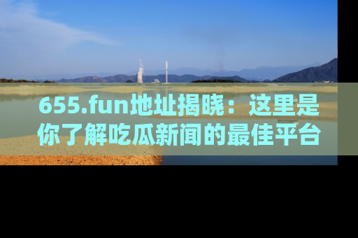 655.fun地址揭晓:这里是你了解吃瓜新闻的最佳平台,快来探索吧!