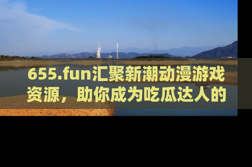655.fun汇聚新潮动漫游戏资源,助你成为吃瓜达人的必备平台!