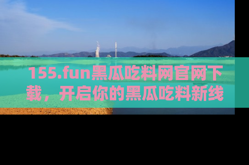 155.fun黑瓜吃料网官网下载,开启你的黑瓜吃料新线路,轻松找到入口!
