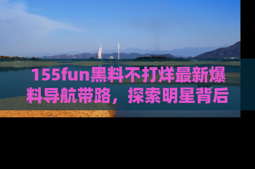 155fun黑料不打烊最新爆料导航带路,探索明星背后的秘密