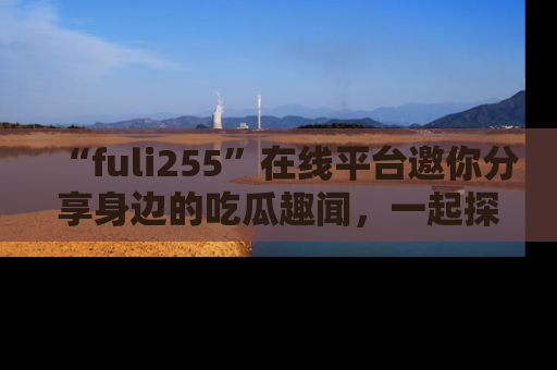 “fuli255”在线平台邀你分享身边的吃瓜趣闻,一起探索生活的小秘密!