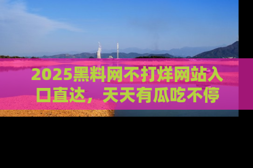 2025黑料网不打烊网站入口直达,天天有瓜吃不停