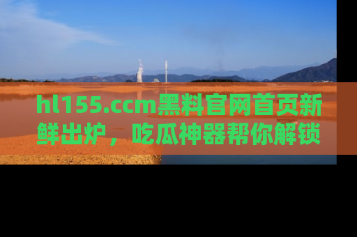 hl155.ccm黑料官网首页新鲜出炉,吃瓜神器帮你解锁那些鲜为人知的内幕!