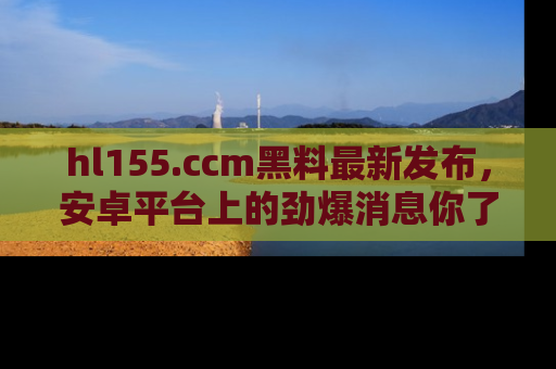 hl155.ccm黑料最新发布,安卓平台上的劲爆消息你了解了吗?