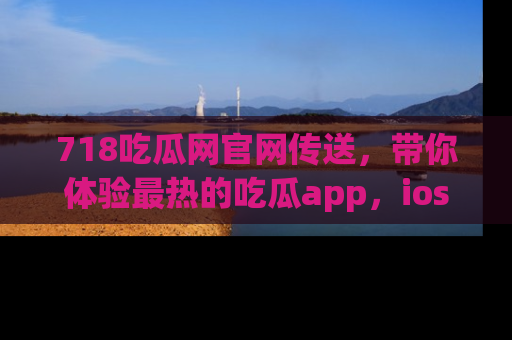 718吃瓜网官网传送,带你体验最热的吃瓜app,ios用户必备哦!