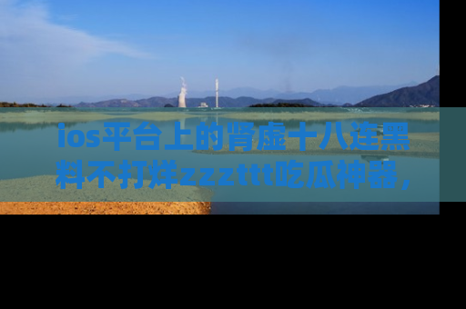 ios平台上的肾虚十八连黑料不打烊zzzttt吃瓜神器,你绝对不能错过