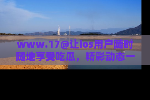 www.17@让ios用户随时随地享受吃瓜,精彩动态一手掌握