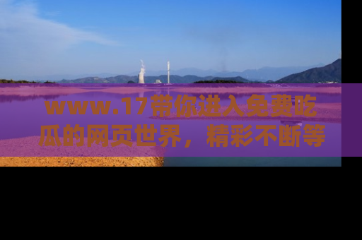 www.17带你进入免费吃瓜的网页世界,精彩不断等着你!