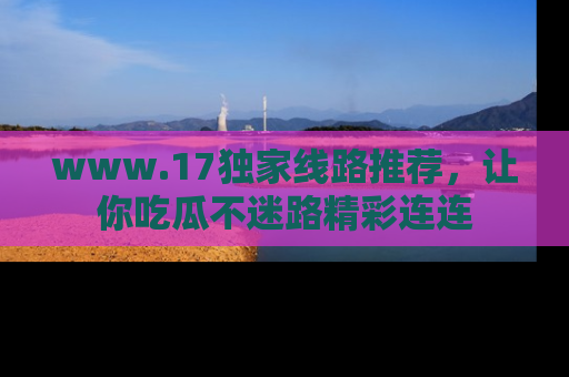 www.17独家线路推荐,让你吃瓜不迷路精彩连连