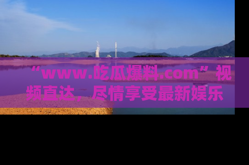 “www.吃瓜爆料.com”视频直达,尽情享受最新娱乐圈的吃瓜盛宴!